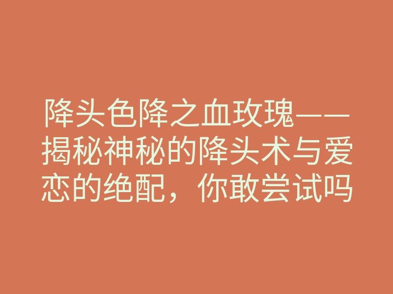 降头色降之血玫瑰——揭秘神秘的降头术与爱恋的绝配,你敢尝试吗?
