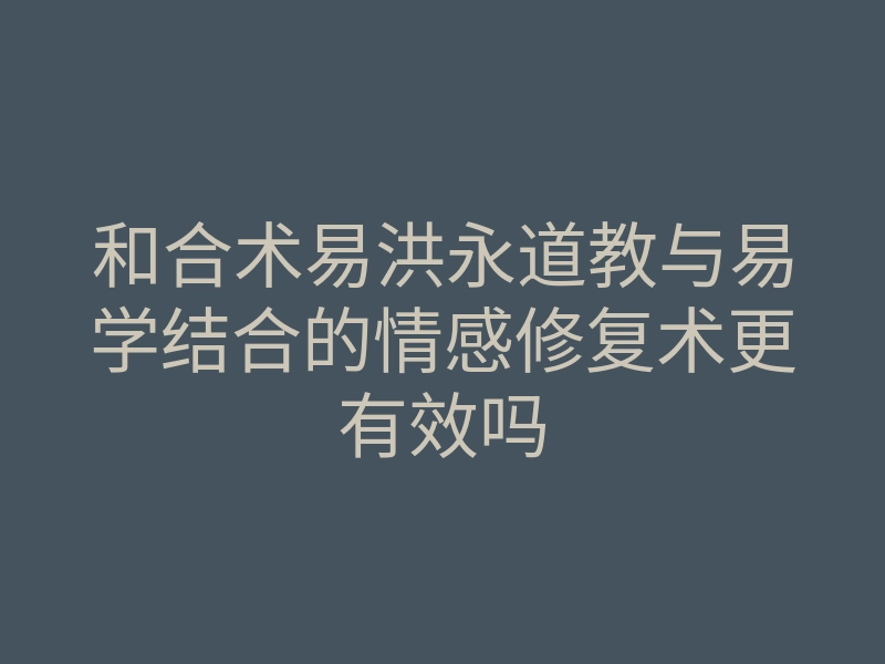 和合术易洪永道教与易学结合的情感修复术更有效吗