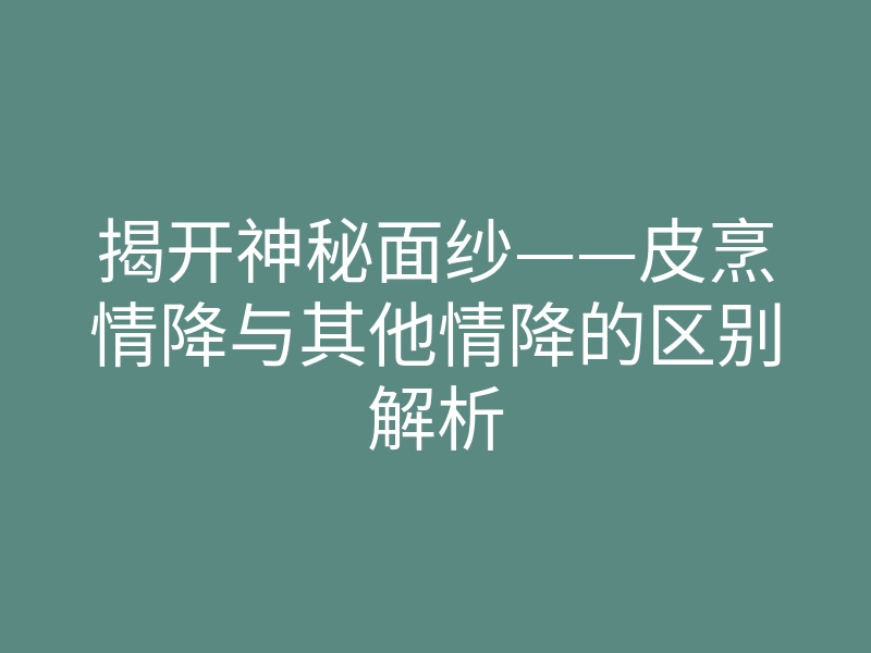 揭开神秘面纱——皮烹情降与其他情降的区别解析