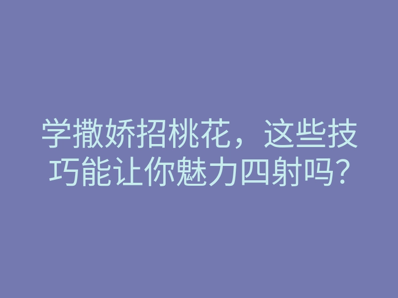 学撒娇招桃花,这些技巧能让你魅力四射吗?