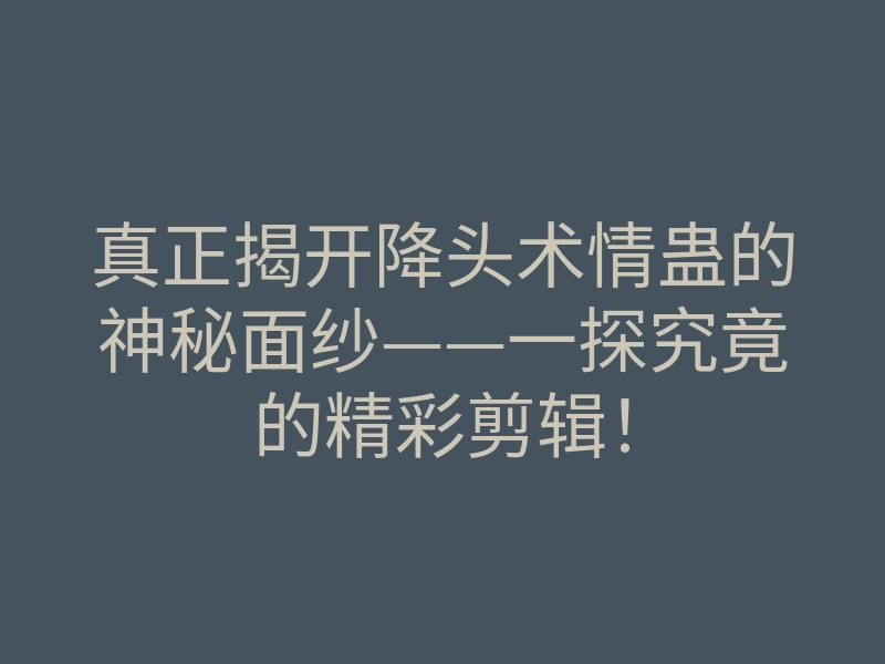 真正揭开降头术情蛊的神秘面纱——一探究竟的精彩剪辑!