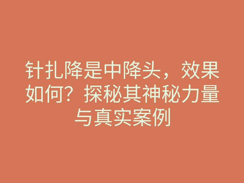 针扎降是中降头,效果如何?探秘其神秘力量与真实案例