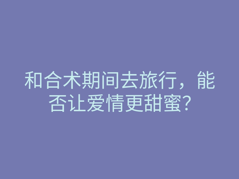 和合术期间去旅行,能否让爱情更甜蜜?