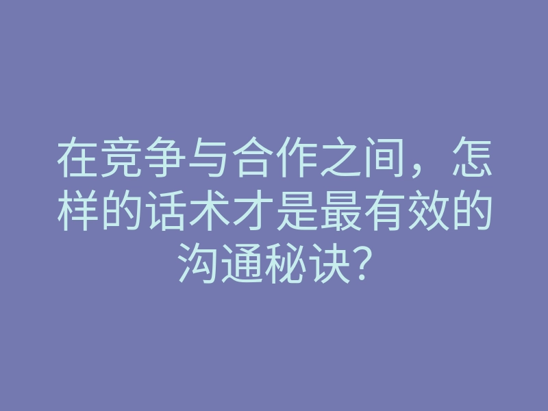 在竞争与合作之间，怎样的话术才是最有效的沟通秘诀？
