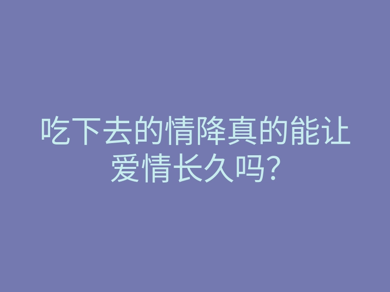 吃下去的情降真的能让爱情长久吗?