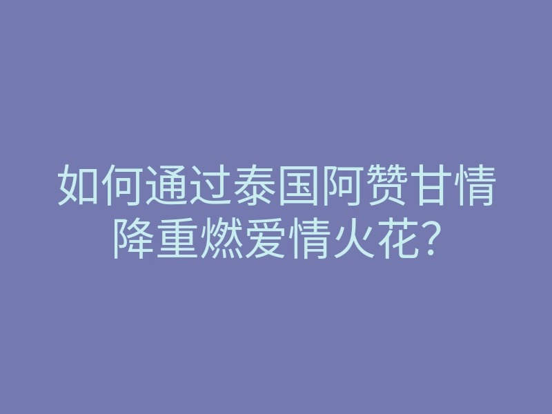 如何通过泰国阿赞甘情降重燃爱情火花?