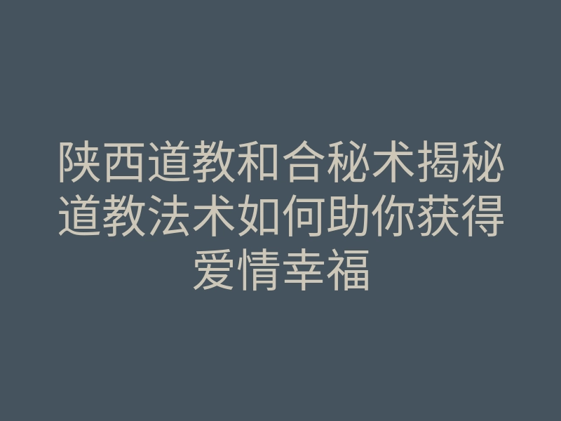陕西道教和合秘术揭秘道教法术如何助你获得爱情幸福