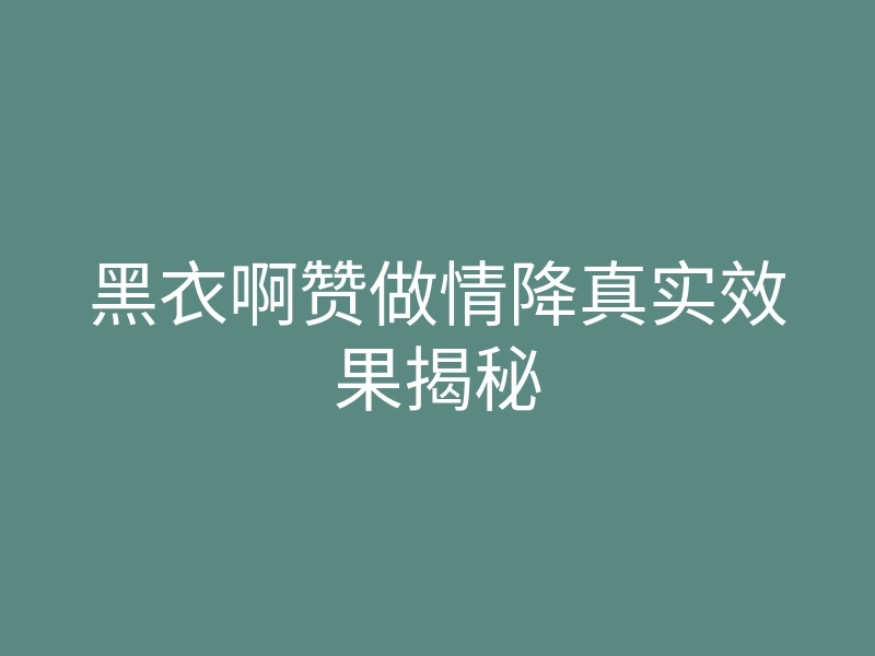 黑衣啊赞做情降真实效果揭秘