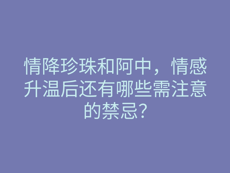 情降珍珠和阿中,情感升温后还有哪些需注意的禁忌?