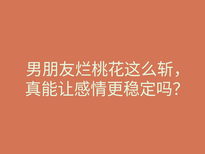 男朋友烂桃花这么斩,真能让感情更稳定吗?