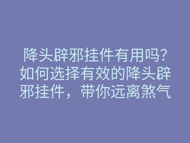 降头辟邪挂件有用吗?如何选择有效的降头辟邪挂件,带你远离煞气与负能量