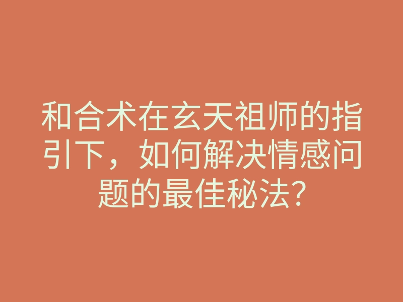 和合术在玄天祖师的指引下，如何解决情感问题的最佳秘法？