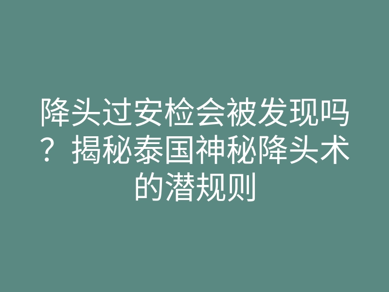 降头过安检会被发现吗?揭秘泰国神秘降头术的潜规则