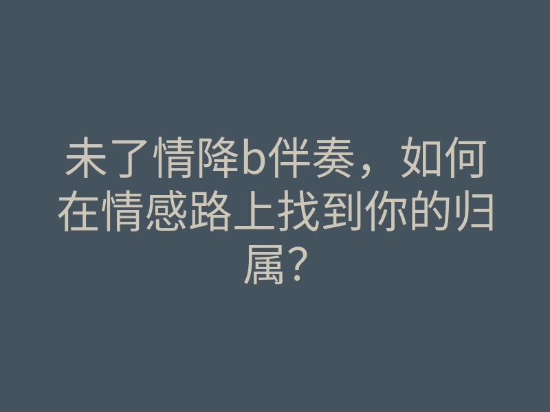 未了情降b伴奏,如何在情感路上找到你的归属?