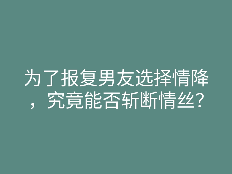 为了报复男友选择情降,究竟能否斩断情丝?