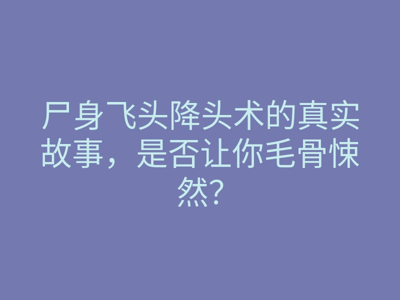 尸身飞头降头术的真实故事，是否让你毛骨悚然？