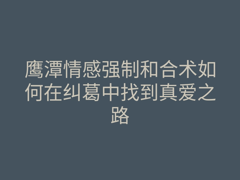 鹰潭情感强制和合术如何在纠葛中找到真爱之路