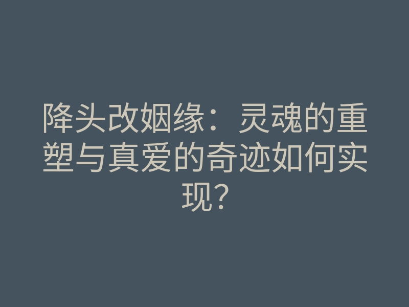 降头改姻缘:灵魂的重塑与真爱的奇迹如何实现?
