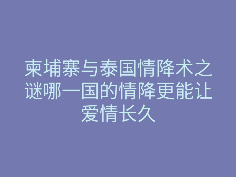 柬埔寨与泰国情降术之谜哪一国的情降更能让爱情长久