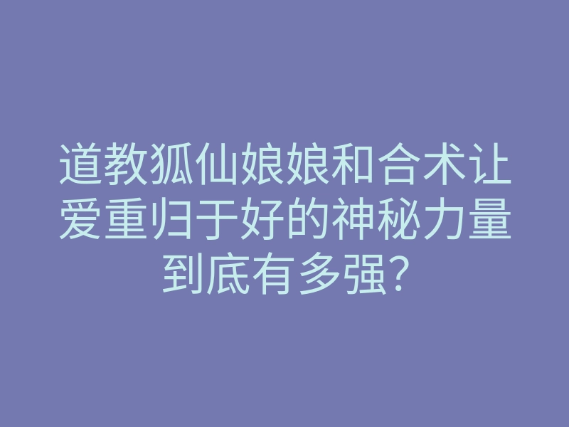 道教狐仙娘娘和合术让爱重归于好的神秘力量到底有多强?
