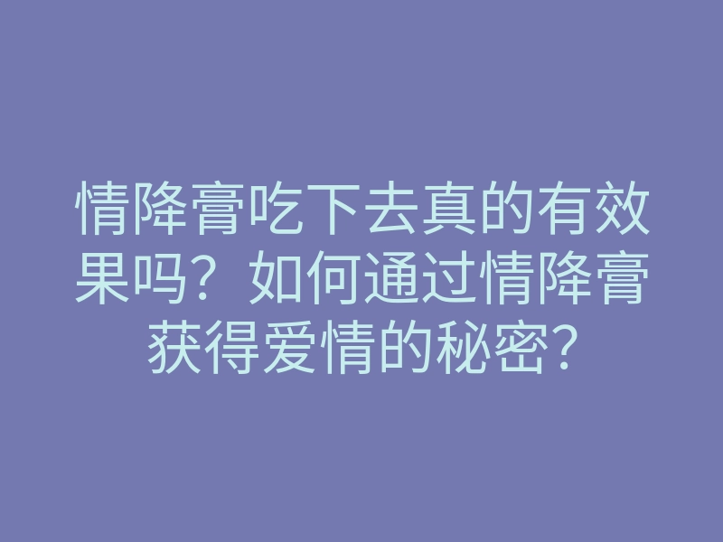 情降膏吃下去真的有效果吗?如何通过情降膏获得爱情的秘密?