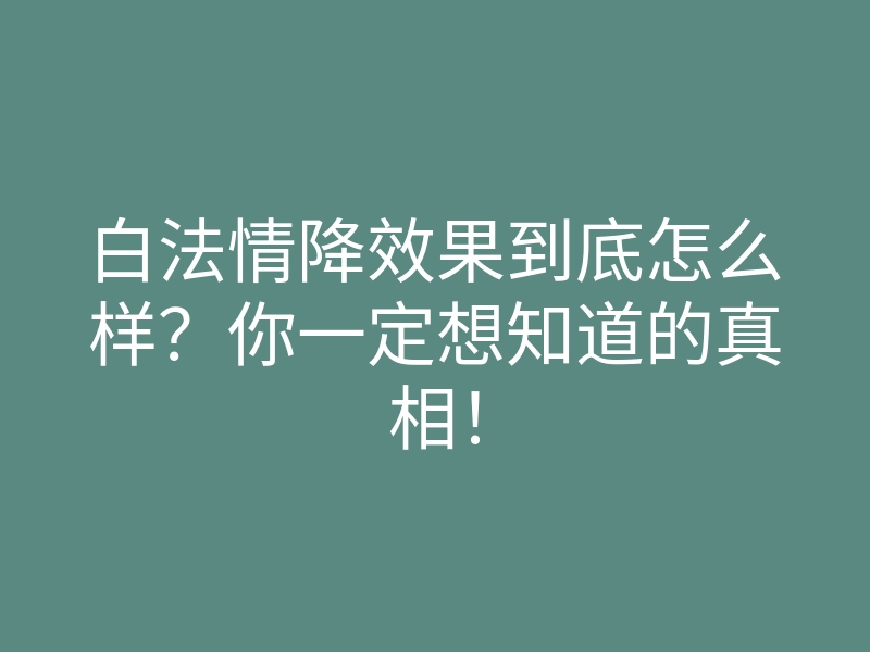 白法情降效果到底怎么样?你一定想知道的真相!
