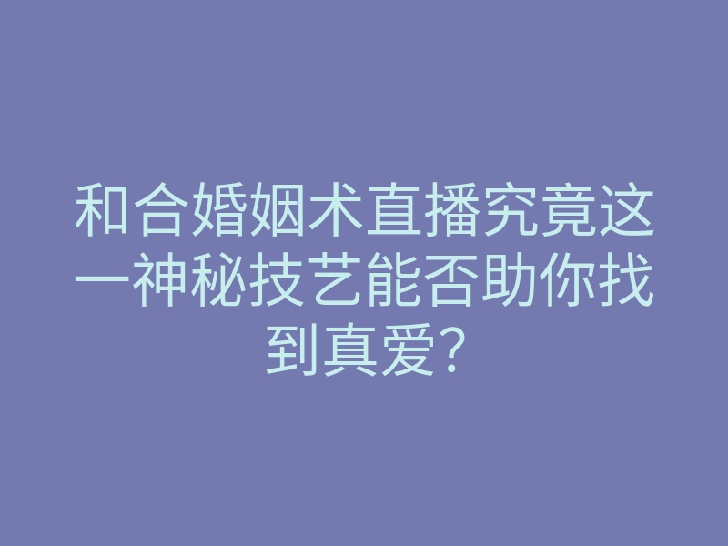和合婚姻术直播究竟这一神秘技艺能否助你找到真爱?