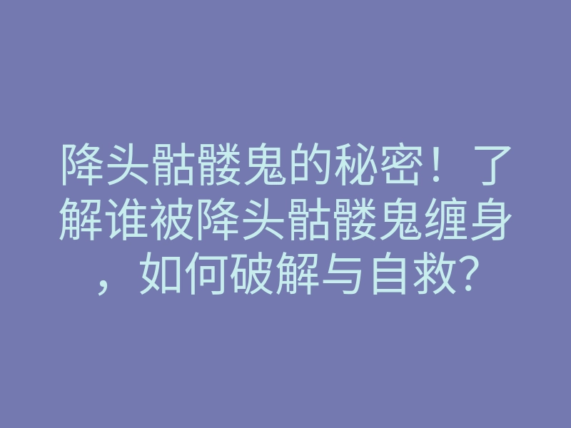 降头骷髅鬼的秘密!了解谁被降头骷髅鬼缠身,如何破解与自救?