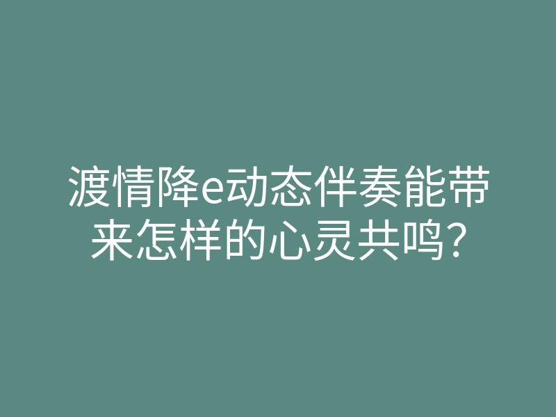 渡情降e动态伴奏能带来怎样的心灵共鸣?