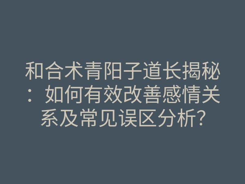 和合术青阳子道长揭秘:如何有效改善感情关系及常见误区分析?