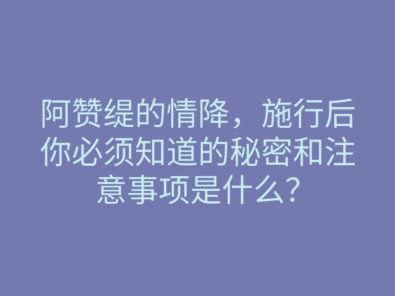 阿赞缇的情降,施行后你必须知道的秘密和注意事项是什么?