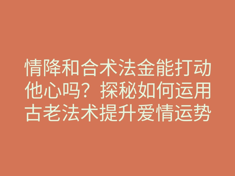 情降和合术法金能打动他心吗?探秘如何运用古老法术提升爱情运势