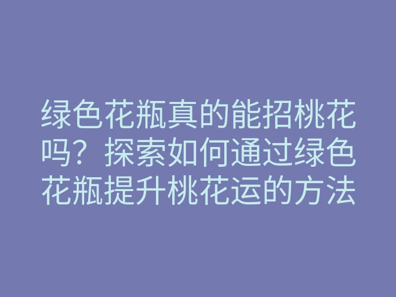 绿色花瓶真的能招桃花吗?探索如何通过绿色花瓶提升桃花运的方法
