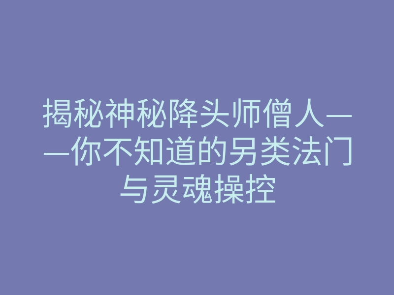 揭秘神秘降头师僧人——你不知道的另类法门与灵魂操控