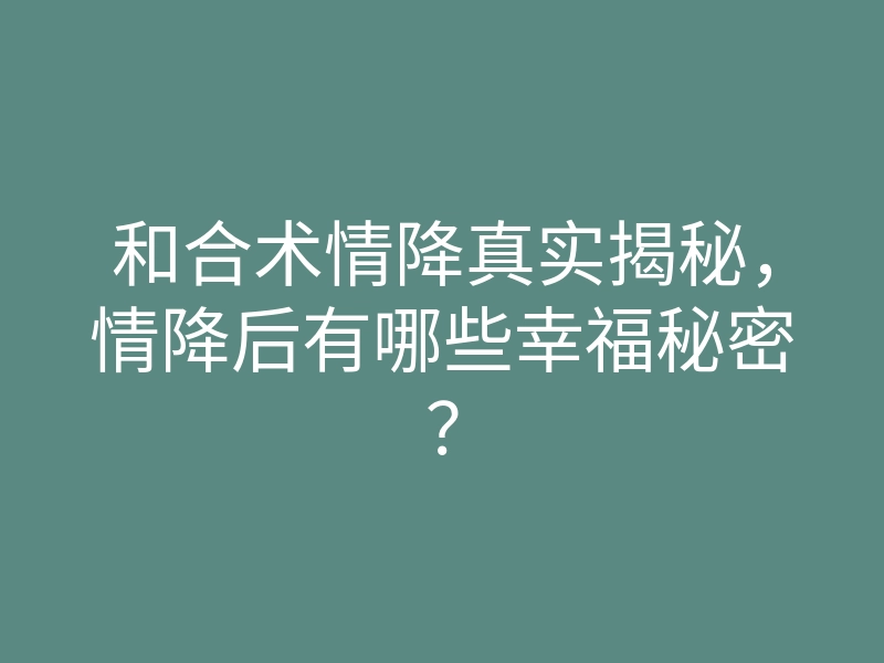 和合术情降真实揭秘,情降后有哪些幸福秘密?