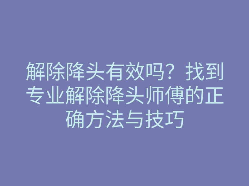 解除降头有效吗？找到专业解除降头师傅的正确方法与技巧