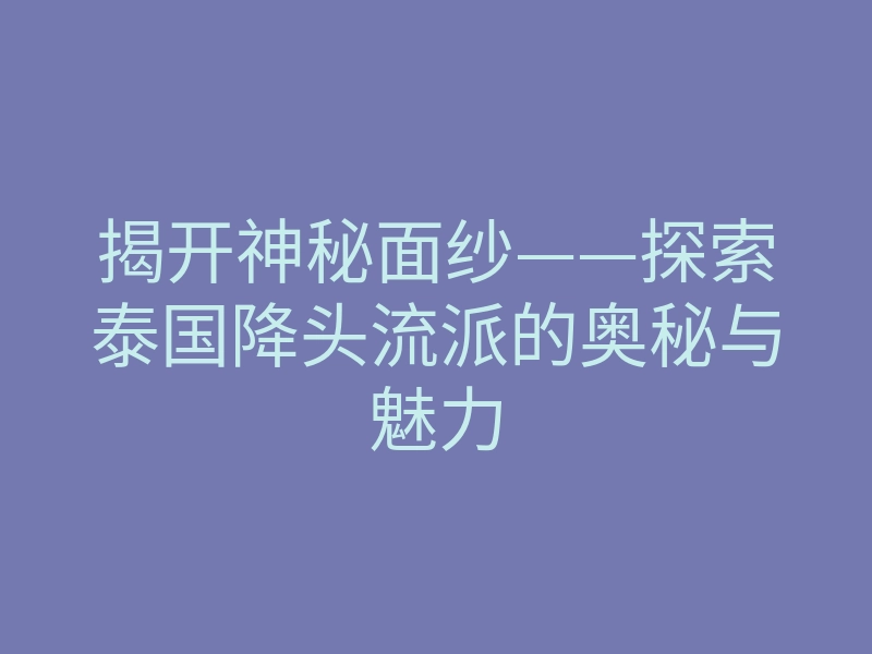 揭开神秘面纱——探索泰国降头流派的奥秘与魅力
