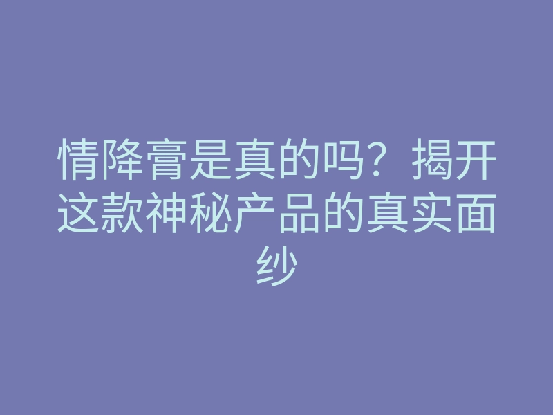 情降膏是真的吗?揭开这款神秘产品的真实面纱