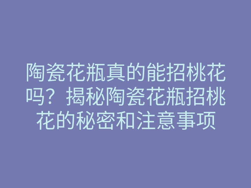 陶瓷花瓶真的能招桃花吗?揭秘陶瓷花瓶招桃花的秘密和注意事项