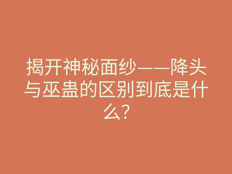 揭开神秘面纱——降头与巫蛊的区别到底是什么?