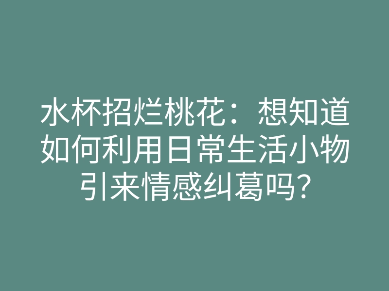 水杯招烂桃花:想知道如何利用日常生活小物引来情感纠葛吗?