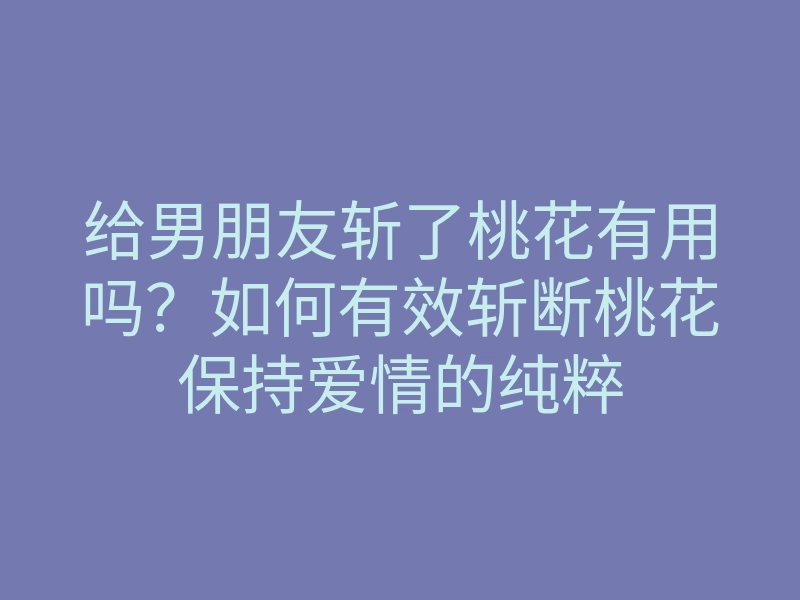 给男朋友斩了桃花有用吗?如何有效斩断桃花保持爱情的纯粹