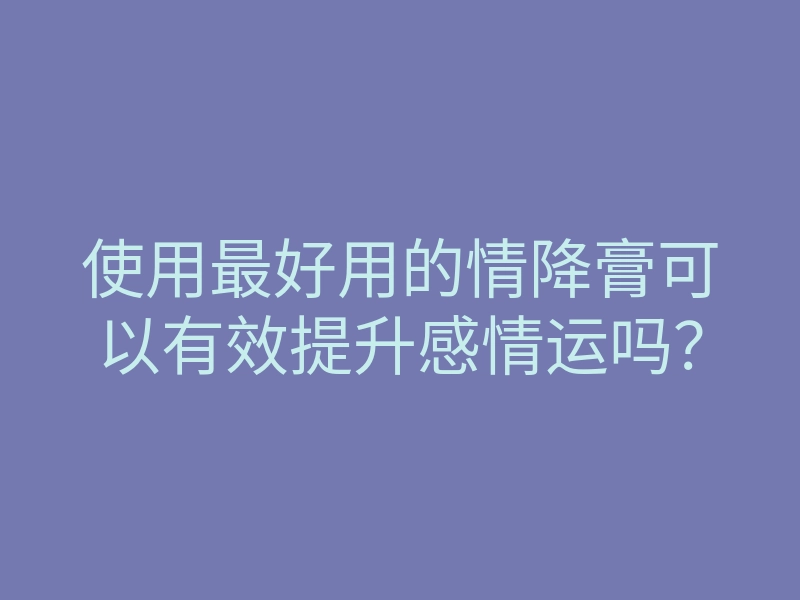 使用最好用的情降膏可以有效提升感情运吗?