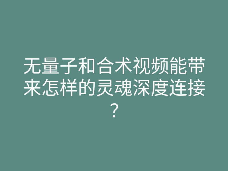 无量子和合术视频能带来怎样的灵魂深度连接?