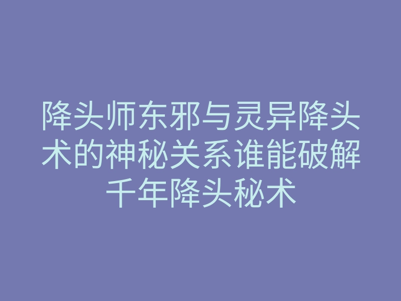 降头师东邪与灵异降头术的神秘关系谁能破解千年降头秘术