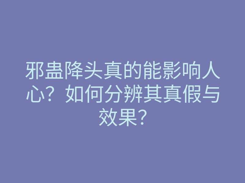 邪蛊降头真的能影响人心?如何分辨其真假与效果?