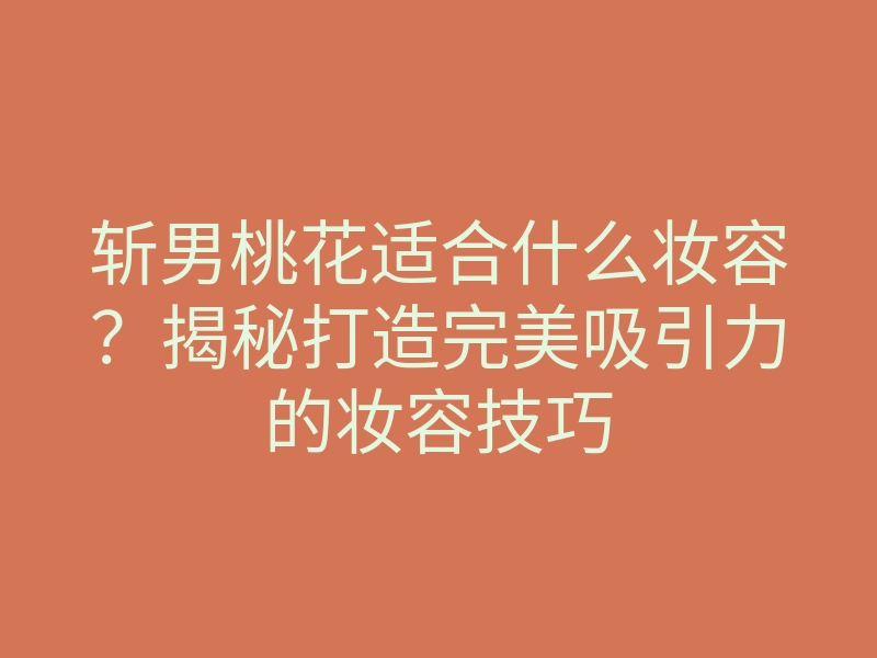 斩男桃花适合什么妆容?揭秘打造完美吸引力的妆容技巧