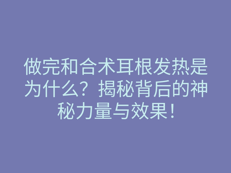 做完和合术耳根发热是为什么?揭秘背后的神秘力量与效果!