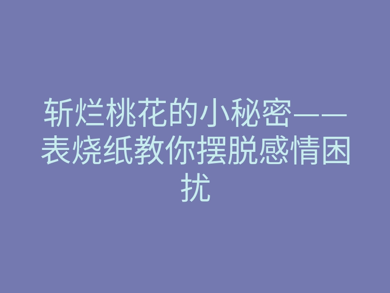 斩烂桃花的小秘密——表烧纸教你摆脱感情困扰