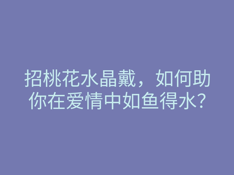 招桃花水晶戴,如何助你在爱情中如鱼得水?